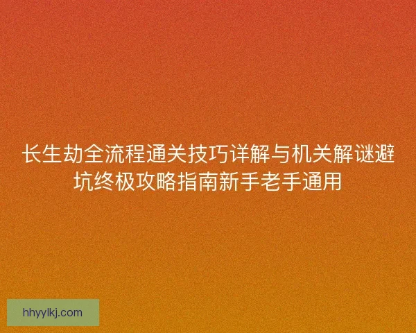 长生劫全流程通关技巧详解与机关解谜避坑终极攻略指南新手老手通用