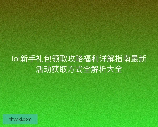 lol新手礼包领取攻略福利详解指南最新活动获取方式全解析大全