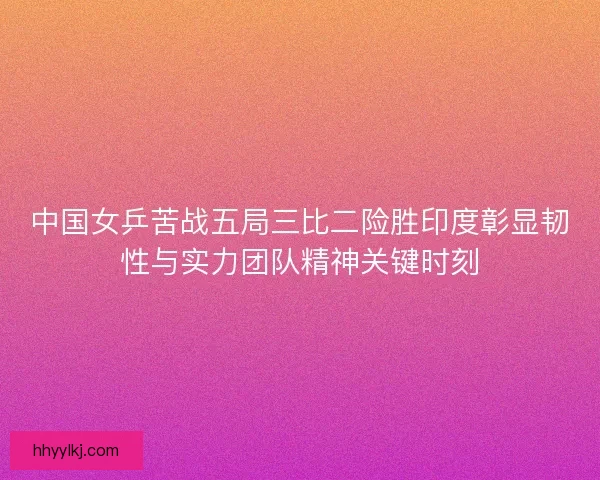 中国女乒苦战五局三比二险胜印度彰显韧性与实力团队精神关键时刻