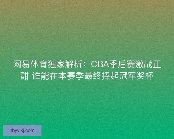 网易体育独家解析：CBA季后赛激战正酣 谁能在本赛季最终捧起冠军奖杯