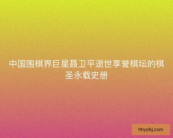 中国围棋界巨星聂卫平逝世享誉棋坛的棋圣永载史册