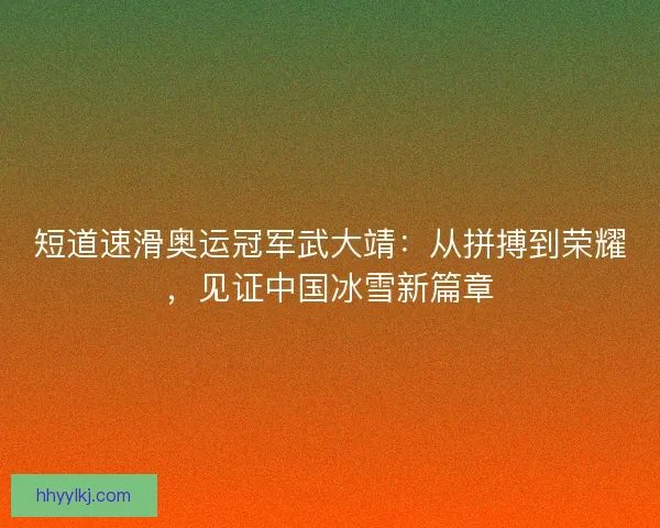 短道速滑奥运冠军武大靖：从拼搏到荣耀，见证中国冰雪新篇章