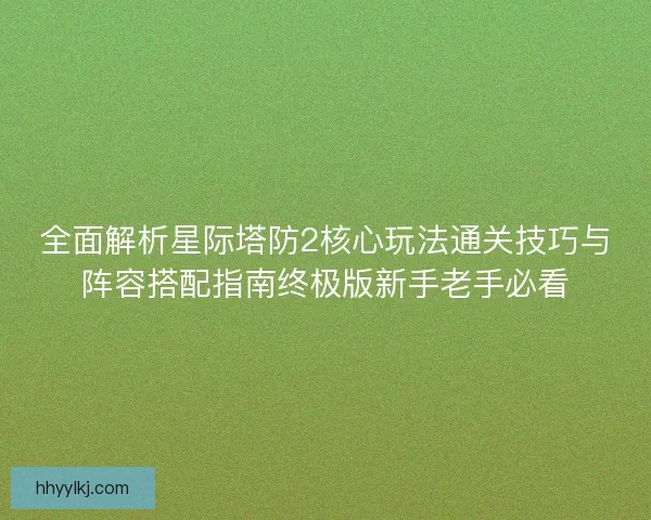 全面解析星际塔防2核心玩法通关技巧与阵容搭配指南终极版新手老手必看