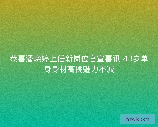 恭喜潘晓婷上任新岗位官宣喜讯 43岁单身身材高挑魅力不减