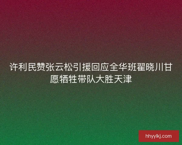 许利民赞张云松引援回应全华班翟晓川甘愿牺牲带队大胜天津