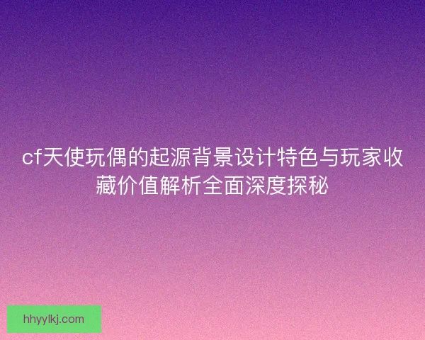 cf天使玩偶的起源背景设计特色与玩家收藏价值解析全面深度探秘