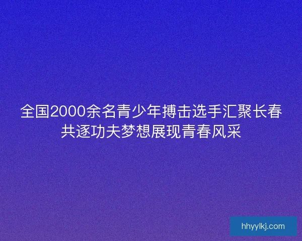 全国2000余名青少年搏击选手汇聚长春共逐功夫梦想展现青春风采