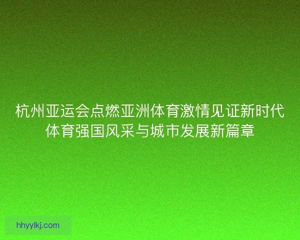杭州亚运会点燃亚洲体育激情见证新时代体育强国风采与城市发展新篇章