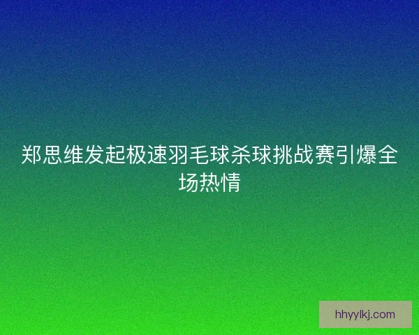 郑思维发起极速羽毛球杀球挑战赛引爆全场热情