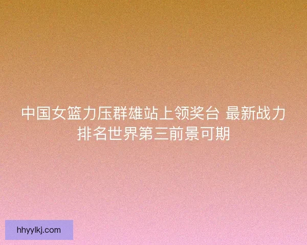 中国女篮力压群雄站上领奖台 最新战力排名世界第三前景可期
