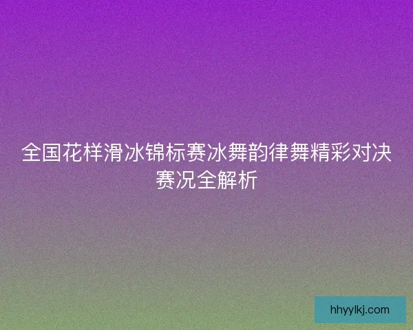 全国花样滑冰锦标赛冰舞韵律舞精彩对决赛况全解析