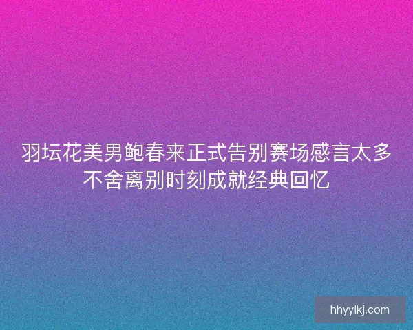 羽坛花美男鲍春来正式告别赛场感言太多不舍离别时刻成就经典回忆