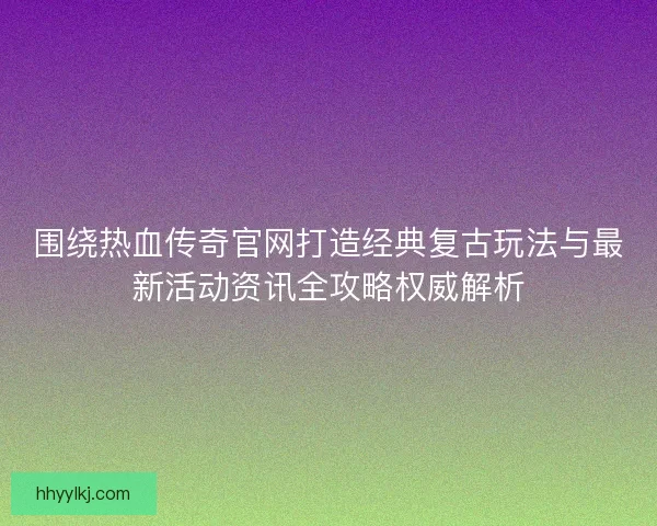 围绕热血传奇官网打造经典复古玩法与最新活动资讯全攻略权威解析