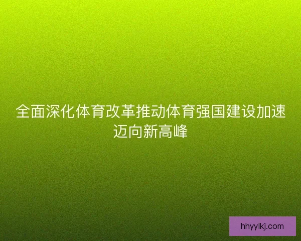 全面深化体育改革推动体育强国建设加速迈向新高峰