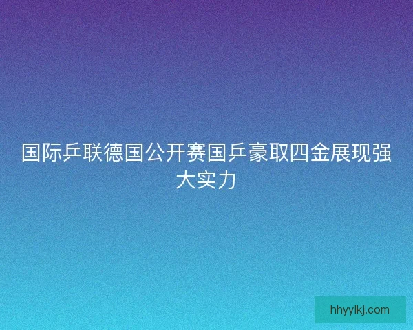 国际乒联德国公开赛国乒豪取四金展现强大实力