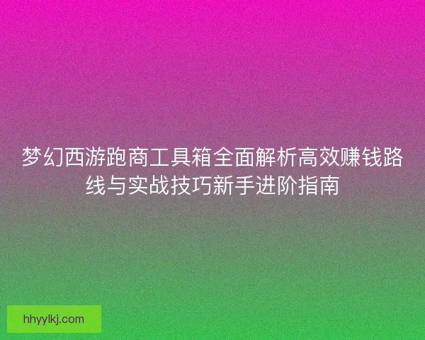 梦幻西游跑商工具箱全面解析高效赚钱路线与实战技巧新手进阶指南