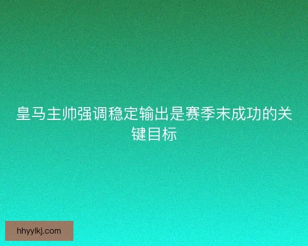 皇马主帅强调稳定输出是赛季末成功的关键目标
