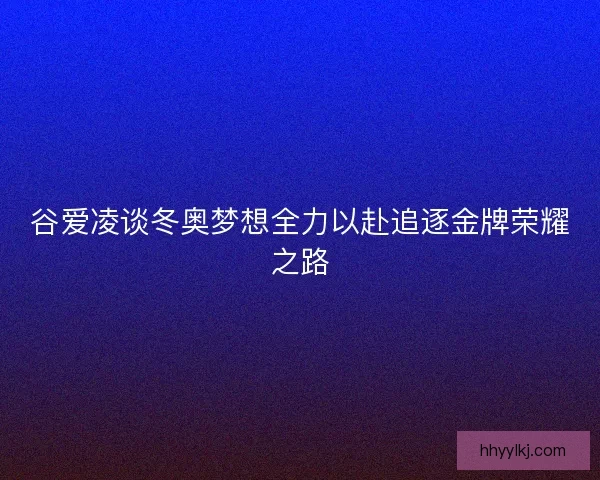 谷爱凌谈冬奥梦想全力以赴追逐金牌荣耀之路